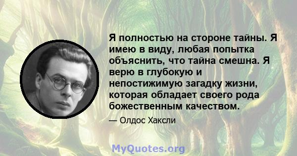 Я полностью на стороне тайны. Я имею в виду, любая попытка объяснить, что тайна смешна. Я верю в глубокую и непостижимую загадку жизни, которая обладает своего рода божественным качеством.