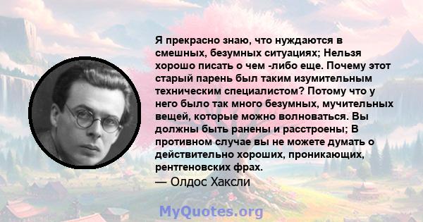 Я прекрасно знаю, что нуждаются в смешных, безумных ситуациях; Нельзя хорошо писать о чем -либо еще. Почему этот старый парень был таким изумительным техническим специалистом? Потому что у него было так много безумных,