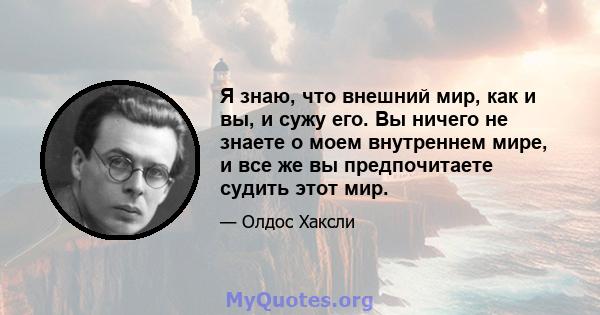 Я знаю, что внешний мир, как и вы, и сужу его. Вы ничего не знаете о моем внутреннем мире, и все же вы предпочитаете судить этот мир.