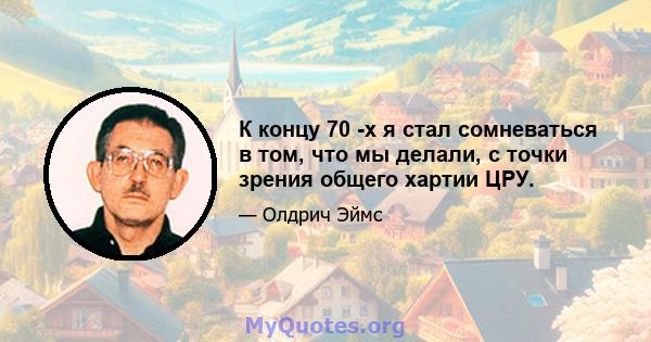 К концу 70 -х я стал сомневаться в том, что мы делали, с точки зрения общего хартии ЦРУ.