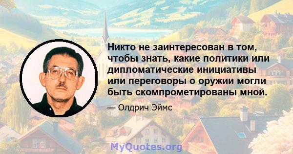 Никто не заинтересован в том, чтобы знать, какие политики или дипломатические инициативы или переговоры о оружии могли быть скомпрометированы мной.