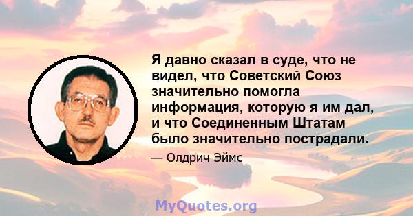 Я давно сказал в суде, что не видел, что Советский Союз значительно помогла информация, которую я им дал, и что Соединенным Штатам было значительно пострадали.