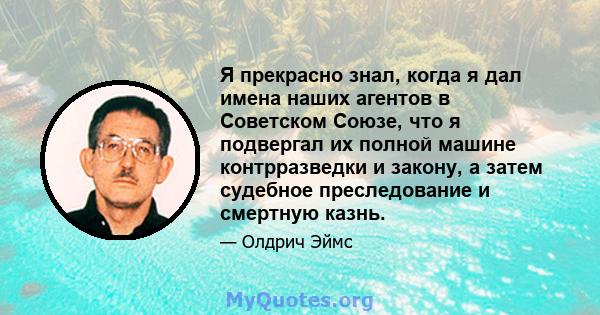 Я прекрасно знал, когда я дал имена наших агентов в Советском Союзе, что я подвергал их полной машине контрразведки и закону, а затем судебное преследование и смертную казнь.