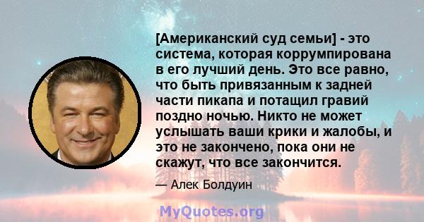 [Американский суд семьи] - это система, которая коррумпирована в его лучший день. Это все равно, что быть привязанным к задней части пикапа и потащил гравий поздно ночью. Никто не может услышать ваши крики и жалобы, и