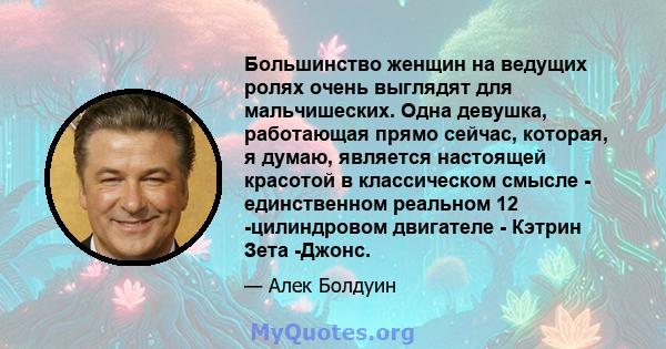 Большинство женщин на ведущих ролях очень выглядят для мальчишеских. Одна девушка, работающая прямо сейчас, которая, я думаю, является настоящей красотой в классическом смысле - единственном реальном 12 -цилиндровом