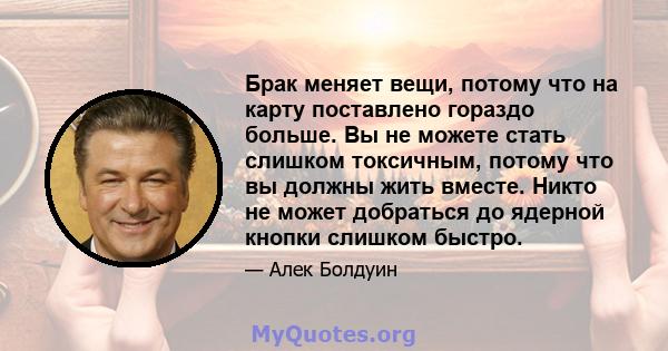 Брак меняет вещи, потому что на карту поставлено гораздо больше. Вы не можете стать слишком токсичным, потому что вы должны жить вместе. Никто не может добраться до ядерной кнопки слишком быстро.