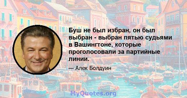 Буш не был избран, он был выбран - выбран пятью судьями в Вашингтоне, которые проголосовали за партийные линии.