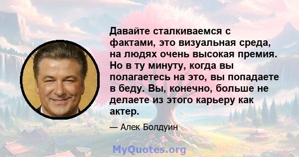 Давайте сталкиваемся с фактами, это визуальная среда, на людях очень высокая премия. Но в ту минуту, когда вы полагаетесь на это, вы попадаете в беду. Вы, конечно, больше не делаете из этого карьеру как актер.