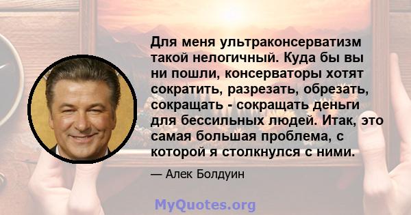 Для меня ультраконсерватизм такой нелогичный. Куда бы вы ни пошли, консерваторы хотят сократить, разрезать, обрезать, сокращать - сокращать деньги для бессильных людей. Итак, это самая большая проблема, с которой я