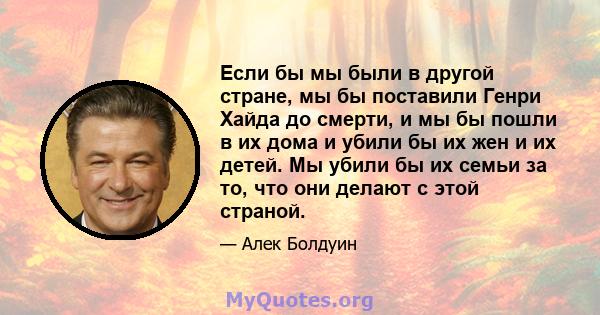 Если бы мы были в другой стране, мы бы поставили Генри Хайда до смерти, и мы бы пошли в их дома и убили бы их жен и их детей. Мы убили бы их семьи за то, что они делают с этой страной.