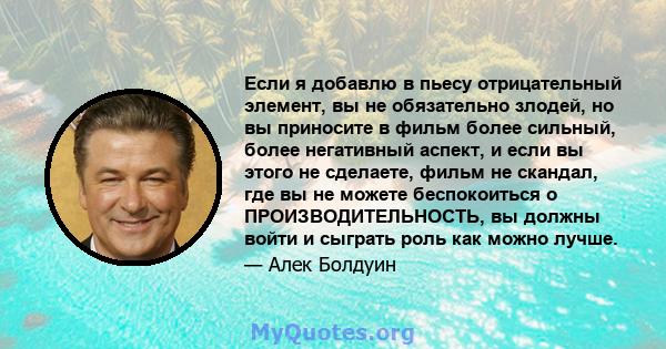 Если я добавлю в пьесу отрицательный элемент, вы не обязательно злодей, но вы приносите в фильм более сильный, более негативный аспект, и если вы этого не сделаете, фильм не скандал, где вы не можете беспокоиться о