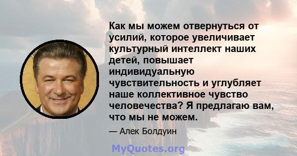 Как мы можем отвернуться от усилий, которое увеличивает культурный интеллект наших детей, повышает индивидуальную чувствительность и углубляет наше коллективное чувство человечества? Я предлагаю вам, что мы не можем.