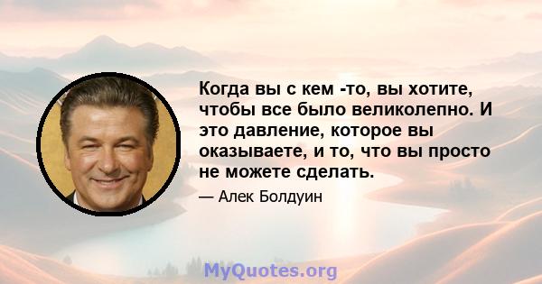 Когда вы с кем -то, вы хотите, чтобы все было великолепно. И это давление, которое вы оказываете, и то, что вы просто не можете сделать.