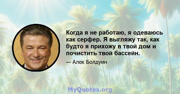 Когда я не работаю, я одеваюсь как серфер. Я выгляжу так, как будто я прихожу в твой дом и почистить твой бассейн.