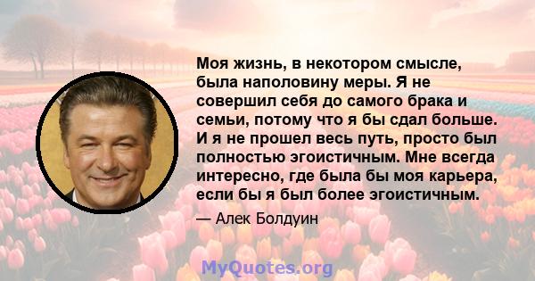 Моя жизнь, в некотором смысле, была наполовину меры. Я не совершил себя до самого брака и семьи, потому что я бы сдал больше. И я не прошел весь путь, просто был полностью эгоистичным. Мне всегда интересно, где была бы