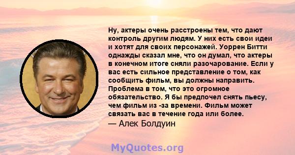 Ну, актеры очень расстроены тем, что дают контроль другим людям. У них есть свои идеи и хотят для своих персонажей. Уоррен Битти однажды сказал мне, что он думал, что актеры в конечном итоге сняли разочарование. Если у