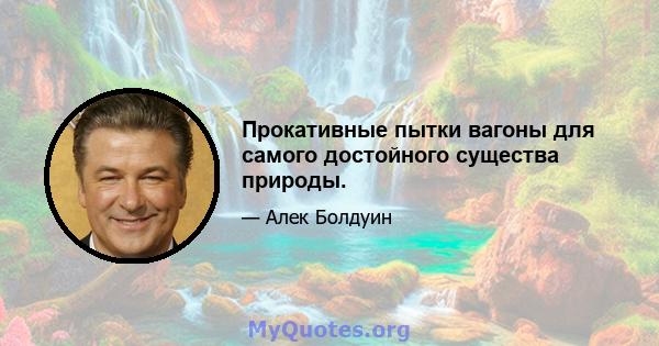 Прокативные пытки вагоны для самого достойного существа природы.