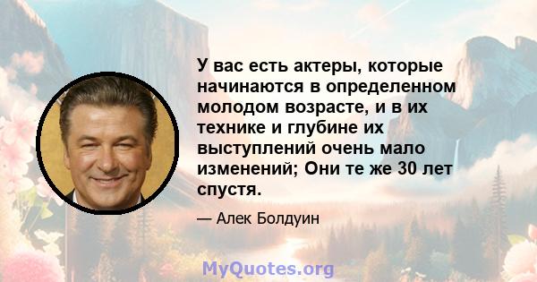 У вас есть актеры, которые начинаются в определенном молодом возрасте, и в их технике и глубине их выступлений очень мало изменений; Они те же 30 лет спустя.