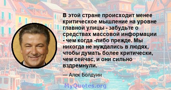 В этой стране происходит менее критическое мышление на уровне главной улицы - забудьте о средствах массовой информации - чем когда -либо прежде. Мы никогда не нуждались в людях, чтобы думать более критически, чем