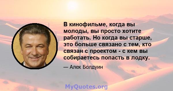 В кинофильме, когда вы молоды, вы просто хотите работать. Но когда вы старше, это больше связано с тем, кто связан с проектом - с кем вы собираетесь попасть в лодку.