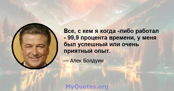 Все, с кем я когда -либо работал - 99,9 процента времени, у меня был успешный или очень приятный опыт.