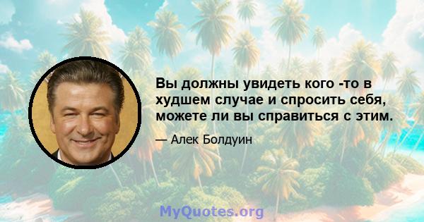 Вы должны увидеть кого -то в худшем случае и спросить себя, можете ли вы справиться с этим.