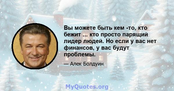 Вы можете быть кем -то, кто бежит ... кто просто парящий лидер людей. Но если у вас нет финансов, у вас будут проблемы.