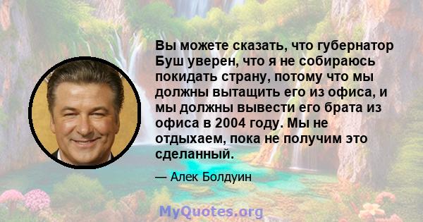 Вы можете сказать, что губернатор Буш уверен, что я не собираюсь покидать страну, потому что мы должны вытащить его из офиса, и мы должны вывести его брата из офиса в 2004 году. Мы не отдыхаем, пока не получим это