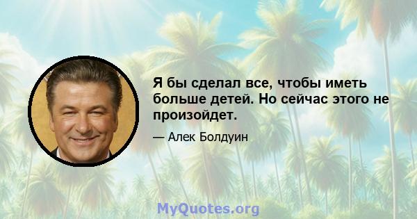 Я бы сделал все, чтобы иметь больше детей. Но сейчас этого не произойдет.