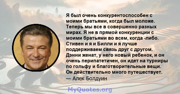 Я был очень конкурентоспособен с моими братьями, когда был моложе. Теперь мы все в совершенно разных мирах. Я не в прямой конкуренции с моими братьями во всем, когда -либо. Стивен и я и Билли и я лучше поддерживаем