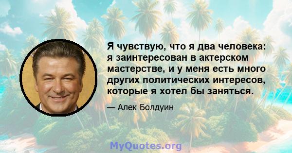 Я чувствую, что я два человека: я заинтересован в актерском мастерстве, и у меня есть много других политических интересов, которые я хотел бы заняться.