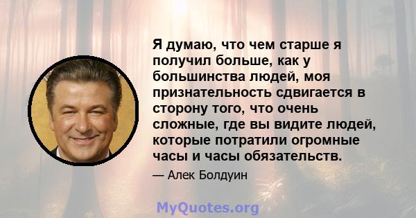 Я думаю, что чем старше я получил больше, как у большинства людей, моя признательность сдвигается в сторону того, что очень сложные, где вы видите людей, которые потратили огромные часы и часы обязательств.