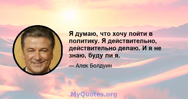 Я думаю, что хочу пойти в политику. Я действительно, действительно делаю. И я не знаю, буду ли я.