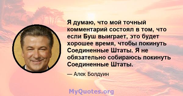 Я думаю, что мой точный комментарий состоял в том, что если Буш выиграет, это будет хорошее время, чтобы покинуть Соединенные Штаты. Я не обязательно собираюсь покинуть Соединенные Штаты.