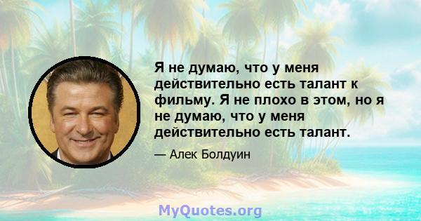 Я не думаю, что у меня действительно есть талант к фильму. Я не плохо в этом, но я не думаю, что у меня действительно есть талант.