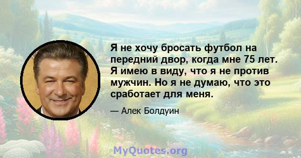 Я не хочу бросать футбол на передний двор, когда мне 75 лет. Я имею в виду, что я не против мужчин. Но я не думаю, что это сработает для меня.