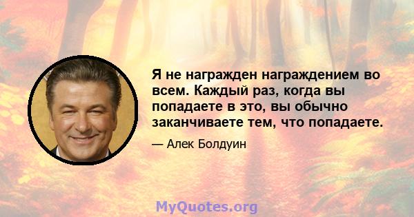 Я не награжден награждением во всем. Каждый раз, когда вы попадаете в это, вы обычно заканчиваете тем, что попадаете.