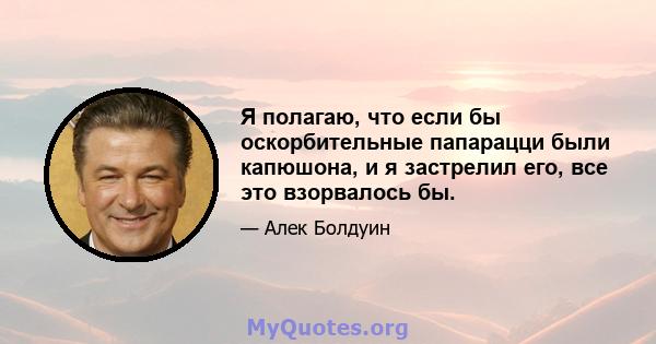 Я полагаю, что если бы оскорбительные папарацци были капюшона, и я застрелил его, все это взорвалось бы.