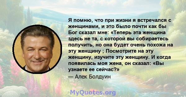 Я помню, что при жизни я встречался с женщинами, и это было почти как бы Бог сказал мне: «Теперь эта женщина здесь не та, с которой вы собираетесь получить, но она будет очень похожа на эту женщину ; Посмотрите на эту