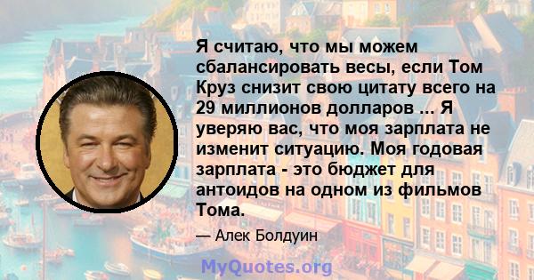 Я считаю, что мы можем сбалансировать весы, если Том Круз снизит свою цитату всего на 29 миллионов долларов ... Я уверяю вас, что моя зарплата не изменит ситуацию. Моя годовая зарплата - это бюджет для антоидов на одном 