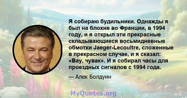 Я собираю будильники. Однажды я был на блохне во Франции, в 1994 году, и я открыл эти прекрасные складывающиеся восьмидневные обмотки Jaeger-Lecoultre, сложенные в прекрасном случае, и я сказал: «Вау, чувак». И я