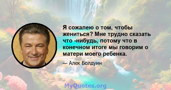 Я сожалею о том, чтобы жениться? Мне трудно сказать что -нибудь, потому что в конечном итоге мы говорим о матери моего ребенка.