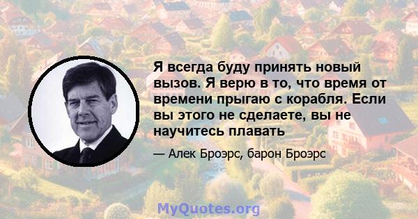 Я всегда буду принять новый вызов. Я верю в то, что время от времени прыгаю с корабля. Если вы этого не сделаете, вы не научитесь плавать