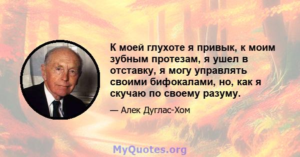 К моей глухоте я привык, к моим зубным протезам, я ушел в отставку, я могу управлять своими бифокалами, но, как я скучаю по своему разуму.