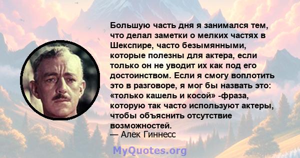 Большую часть дня я занимался тем, что делал заметки о мелких частях в Шекспире, часто безымянными, которые полезны для актера, если только он не уводит их как под его достоинством. Если я смогу воплотить это в