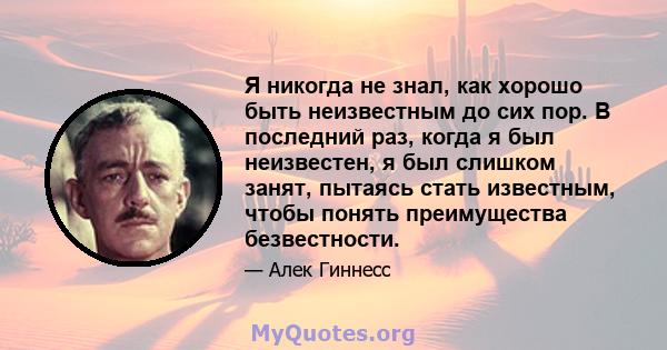 Я никогда не знал, как хорошо быть неизвестным до сих пор. В последний раз, когда я был неизвестен, я был слишком занят, пытаясь стать известным, чтобы понять преимущества безвестности.