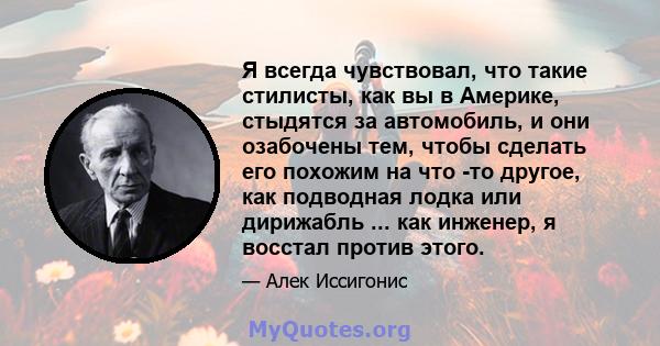 Я всегда чувствовал, что такие стилисты, как вы в Америке, стыдятся за автомобиль, и они озабочены тем, чтобы сделать его похожим на что -то другое, как подводная лодка или дирижабль ... как инженер, я восстал против