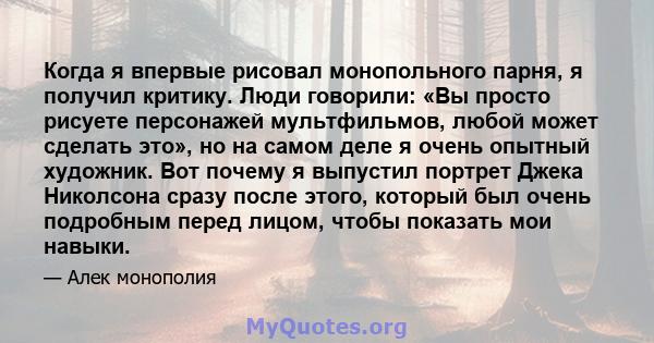 Когда я впервые рисовал монопольного парня, я получил критику. Люди говорили: «Вы просто рисуете персонажей мультфильмов, любой может сделать это», но на самом деле я очень опытный художник. Вот почему я выпустил