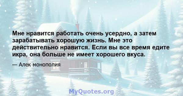 Мне нравится работать очень усердно, а затем зарабатывать хорошую жизнь. Мне это действительно нравится. Если вы все время едите икра, она больше не имеет хорошего вкуса.