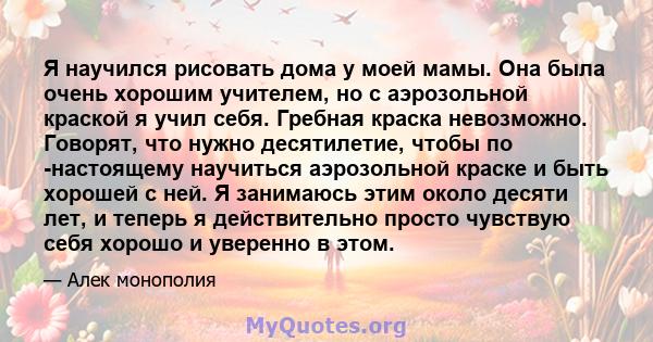 Я научился рисовать дома у моей мамы. Она была очень хорошим учителем, но с аэрозольной краской я учил себя. Гребная краска невозможно. Говорят, что нужно десятилетие, чтобы по -настоящему научиться аэрозольной краске и 